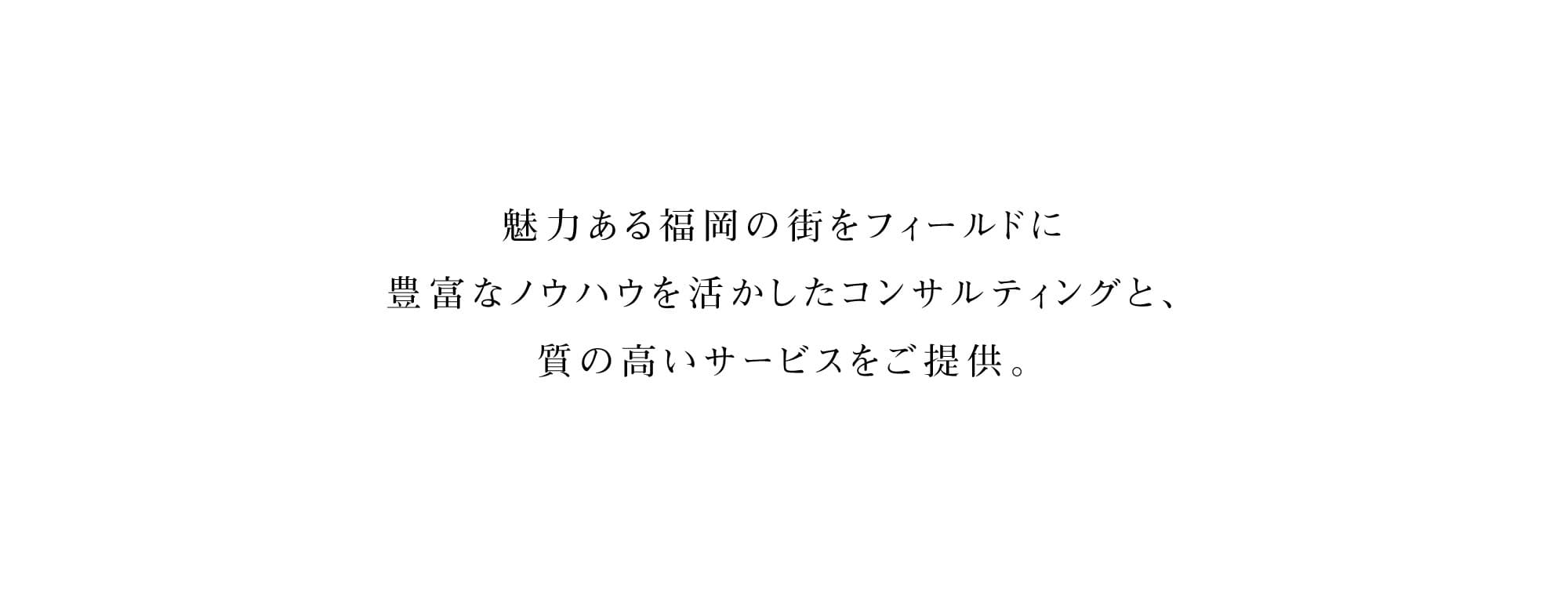 福岡・九州より全国、そしてアジアへ。不動産を通して、街と人を元気に。魅力あふれる街・福岡をフィールドに、不動産の大手企業で活躍した経験豊富なスタッフが、不動産（収益物件・事業用物件・住宅物件）の仲介から賃貸管理、土地の有効活用、調査・相談に至るまでトータルでアドバイス。お客様の利益の最大化を目的とした、的確なソリューションへと導きます。